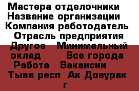 Мастера-отделочники › Название организации ­ Компания-работодатель › Отрасль предприятия ­ Другое › Минимальный оклад ­ 1 - Все города Работа » Вакансии   . Тыва респ.,Ак-Довурак г.